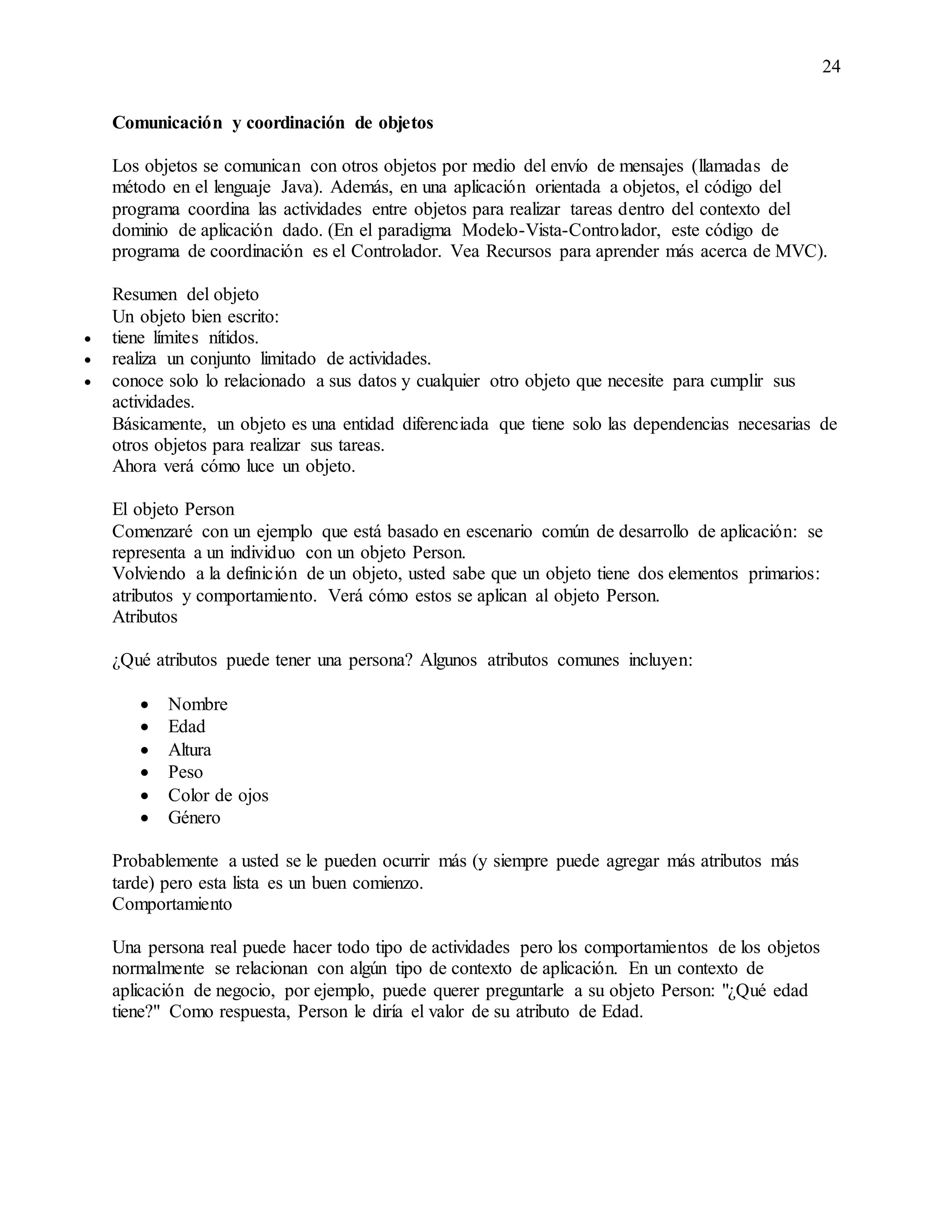 24
Comunicación y coordinación de objetos
Los objetos se comunican con otros objetos por medio del envío de mensajes (llamadas de
método en el lenguaje Java). Además, en una aplicación orientada a objetos, el código del
programa coordina las actividades entre objetos para realizar tareas dentro del contexto del
dominio de aplicación dado. (En el paradigma Modelo-Vista-Controlador, este código de
programa de coordinación es el Controlador. Vea Recursos para aprender más acerca de MVC).
Resumen del objeto
Un objeto bien escrito:
 tiene límites nítidos.
 realiza un conjunto limitado de actividades.
 conoce solo lo relacionado a sus datos y cualquier otro objeto que necesite para cumplir sus
actividades.
Básicamente, un objeto es una entidad diferenciada que tiene solo las dependencias necesarias de
otros objetos para realizar sus tareas.
Ahora verá cómo luce un objeto.
El objeto Person
Comenzaré con un ejemplo que está basado en escenario común de desarrollo de aplicación: se
representa a un individuo con un objeto Person.
Volviendo a la definición de un objeto, usted sabe que un objeto tiene dos elementos primarios:
atributos y comportamiento. Verá cómo estos se aplican al objeto Person.
Atributos
¿Qué atributos puede tener una persona? Algunos atributos comunes incluyen:
 Nombre
 Edad
 Altura
 Peso
 Color de ojos
 Género
Probablemente a usted se le pueden ocurrir más (y siempre puede agregar más atributos más
tarde) pero esta lista es un buen comienzo.
Comportamiento
Una persona real puede hacer todo tipo de actividades pero los comportamientos de los objetos
normalmente se relacionan con algún tipo de contexto de aplicación. En un contexto de
aplicación de negocio, por ejemplo, puede querer preguntarle a su objeto Person: "¿Qué edad
tiene?" Como respuesta, Person le diría el valor de su atributo de Edad.
 