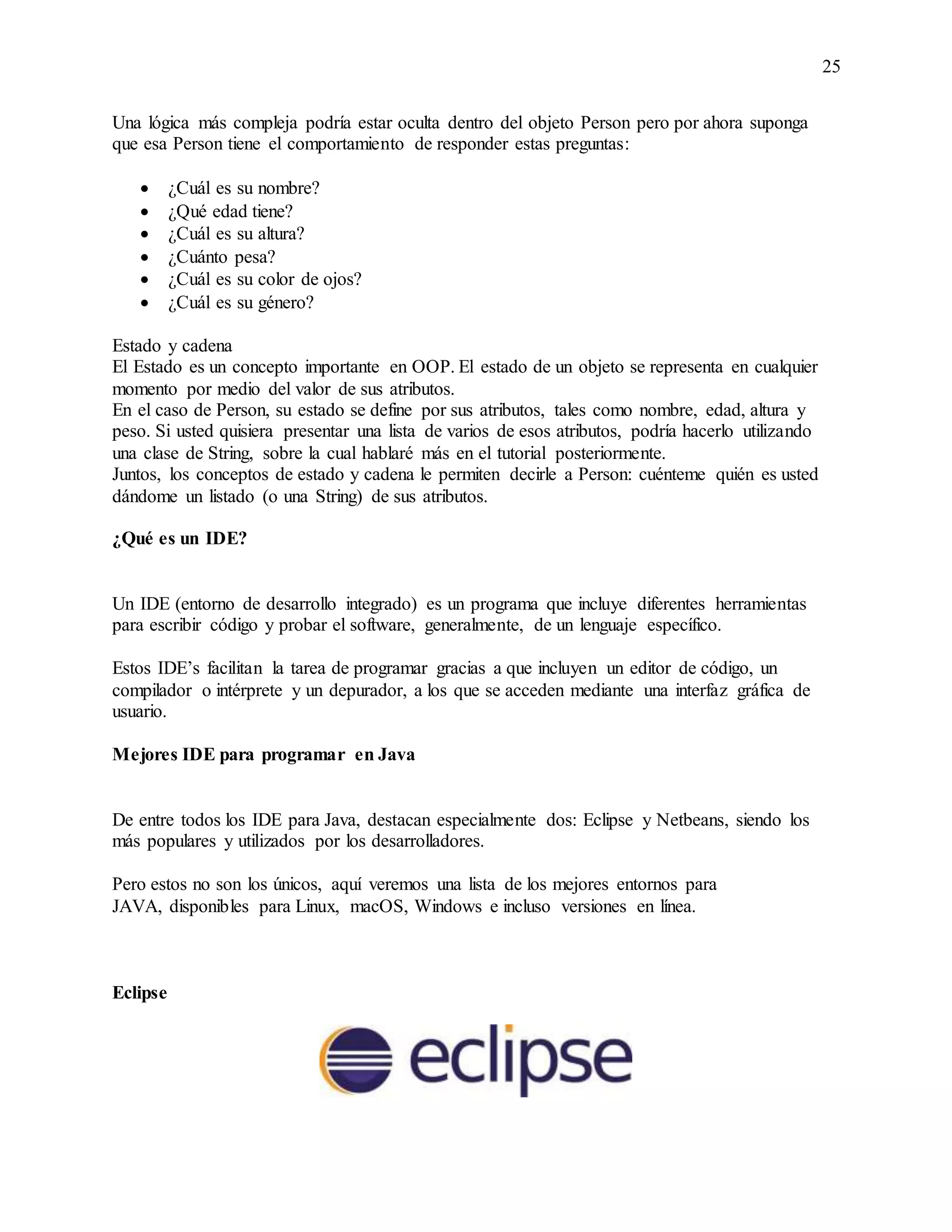 25
Una lógica más compleja podría estar oculta dentro del objeto Person pero por ahora suponga
que esa Person tiene el comportamiento de responder estas preguntas:
 ¿Cuál es su nombre?
 ¿Qué edad tiene?
 ¿Cuál es su altura?
 ¿Cuánto pesa?
 ¿Cuál es su color de ojos?
 ¿Cuál es su género?
Estado y cadena
El Estado es un concepto importante en OOP. El estado de un objeto se representa en cualquier
momento por medio del valor de sus atributos.
En el caso de Person, su estado se define por sus atributos, tales como nombre, edad, altura y
peso. Si usted quisiera presentar una lista de varios de esos atributos, podría hacerlo utilizando
una clase de String, sobre la cual hablaré más en el tutorial posteriormente.
Juntos, los conceptos de estado y cadena le permiten decirle a Person: cuénteme quién es usted
dándome un listado (o una String) de sus atributos.
¿Qué es un IDE?
Un IDE (entorno de desarrollo integrado) es un programa que incluye diferentes herramientas
para escribir código y probar el software, generalmente, de un lenguaje específico.
Estos IDE’s facilitan la tarea de programar gracias a que incluyen un editor de código, un
compilador o intérprete y un depurador, a los que se acceden mediante una interfaz gráfica de
usuario.
Mejores IDE para programar en Java
De entre todos los IDE para Java, destacan especialmente dos: Eclipse y Netbeans, siendo los
más populares y utilizados por los desarrolladores.
Pero estos no son los únicos, aquí veremos una lista de los mejores entornos para
JAVA, disponibles para Linux, macOS, Windows e incluso versiones en línea.
Eclipse
 