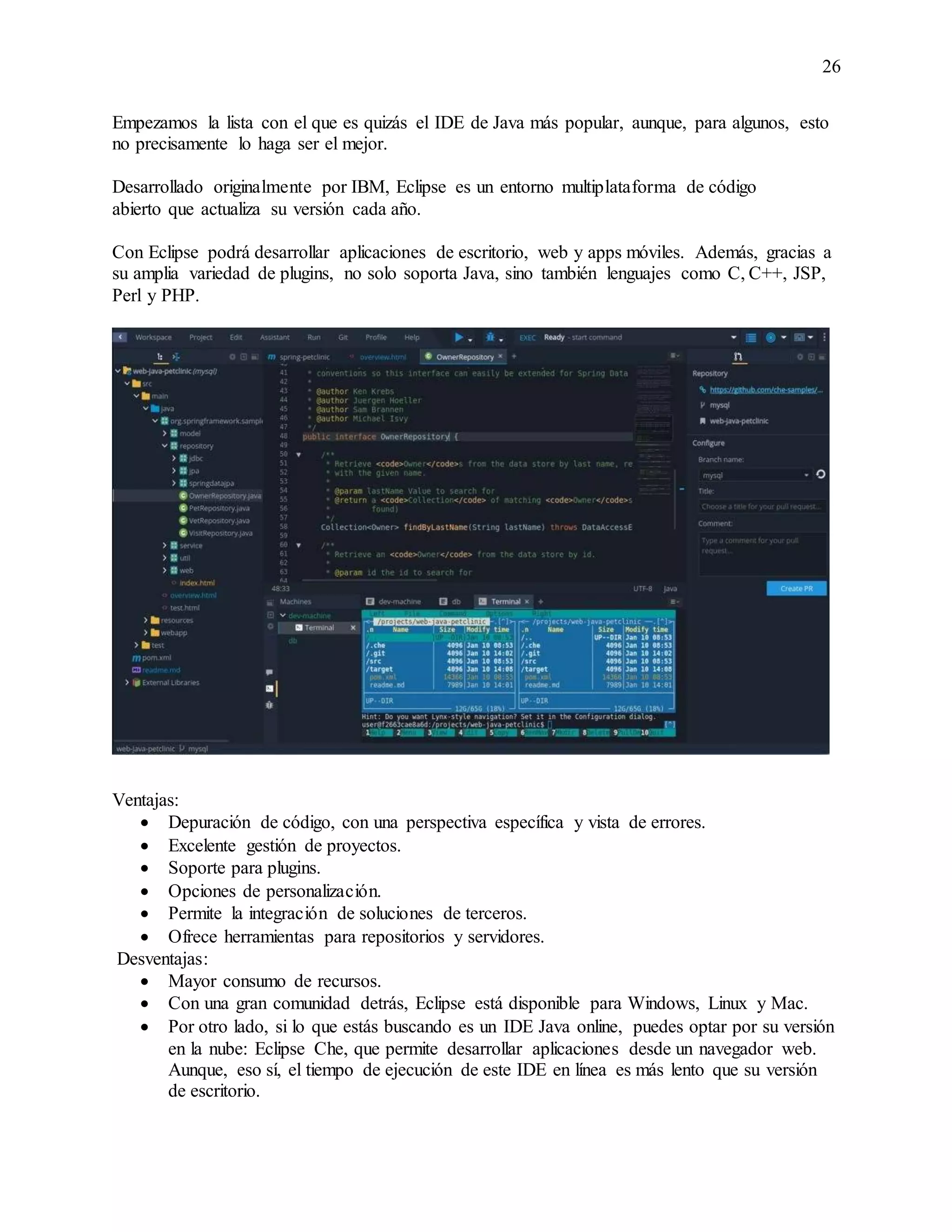 26
Empezamos la lista con el que es quizás el IDE de Java más popular, aunque, para algunos, esto
no precisamente lo haga ser el mejor.
Desarrollado originalmente por IBM, Eclipse es un entorno multiplataforma de código
abierto que actualiza su versión cada año.
Con Eclipse podrá desarrollar aplicaciones de escritorio, web y apps móviles. Además, gracias a
su amplia variedad de plugins, no solo soporta Java, sino también lenguajes como C, C++, JSP,
Perl y PHP.
Ventajas:
 Depuración de código, con una perspectiva específica y vista de errores.
 Excelente gestión de proyectos.
 Soporte para plugins.
 Opciones de personalización.
 Permite la integración de soluciones de terceros.
 Ofrece herramientas para repositorios y servidores.
Desventajas:
 Mayor consumo de recursos.
 Con una gran comunidad detrás, Eclipse está disponible para Windows, Linux y Mac.
 Por otro lado, si lo que estás buscando es un IDE Java online, puedes optar por su versión
en la nube: Eclipse Che, que permite desarrollar aplicaciones desde un navegador web.
Aunque, eso sí, el tiempo de ejecución de este IDE en línea es más lento que su versión
de escritorio.
 