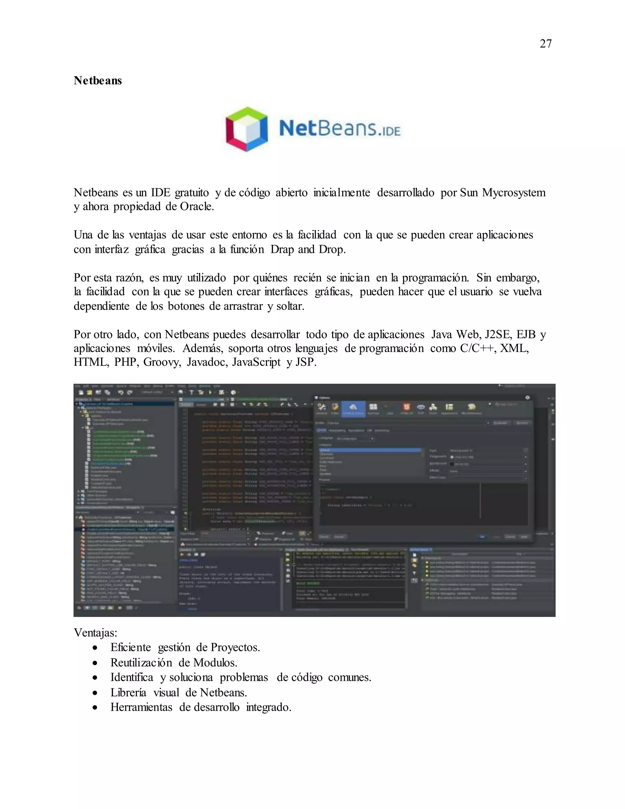 27
Netbeans
Netbeans es un IDE gratuito y de código abierto inicialmente desarrollado por Sun Mycrosystem
y ahora propiedad de Oracle.
Una de las ventajas de usar este entorno es la facilidad con la que se pueden crear aplicaciones
con interfaz gráfica gracias a la función Drap and Drop.
Por esta razón, es muy utilizado por quiénes recién se inician en la programación. Sin embargo,
la facilidad con la que se pueden crear interfaces gráficas, pueden hacer que el usuario se vuelva
dependiente de los botones de arrastrar y soltar.
Por otro lado, con Netbeans puedes desarrollar todo tipo de aplicaciones Java Web, J2SE, EJB y
aplicaciones móviles. Además, soporta otros lenguajes de programación como C/C++, XML,
HTML, PHP, Groovy, Javadoc, JavaScript y JSP.
Ventajas:
 Eficiente gestión de Proyectos.
 Reutilización de Modulos.
 Identifica y soluciona problemas de código comunes.
 Librería visual de Netbeans.
 Herramientas de desarrollo integrado.
 