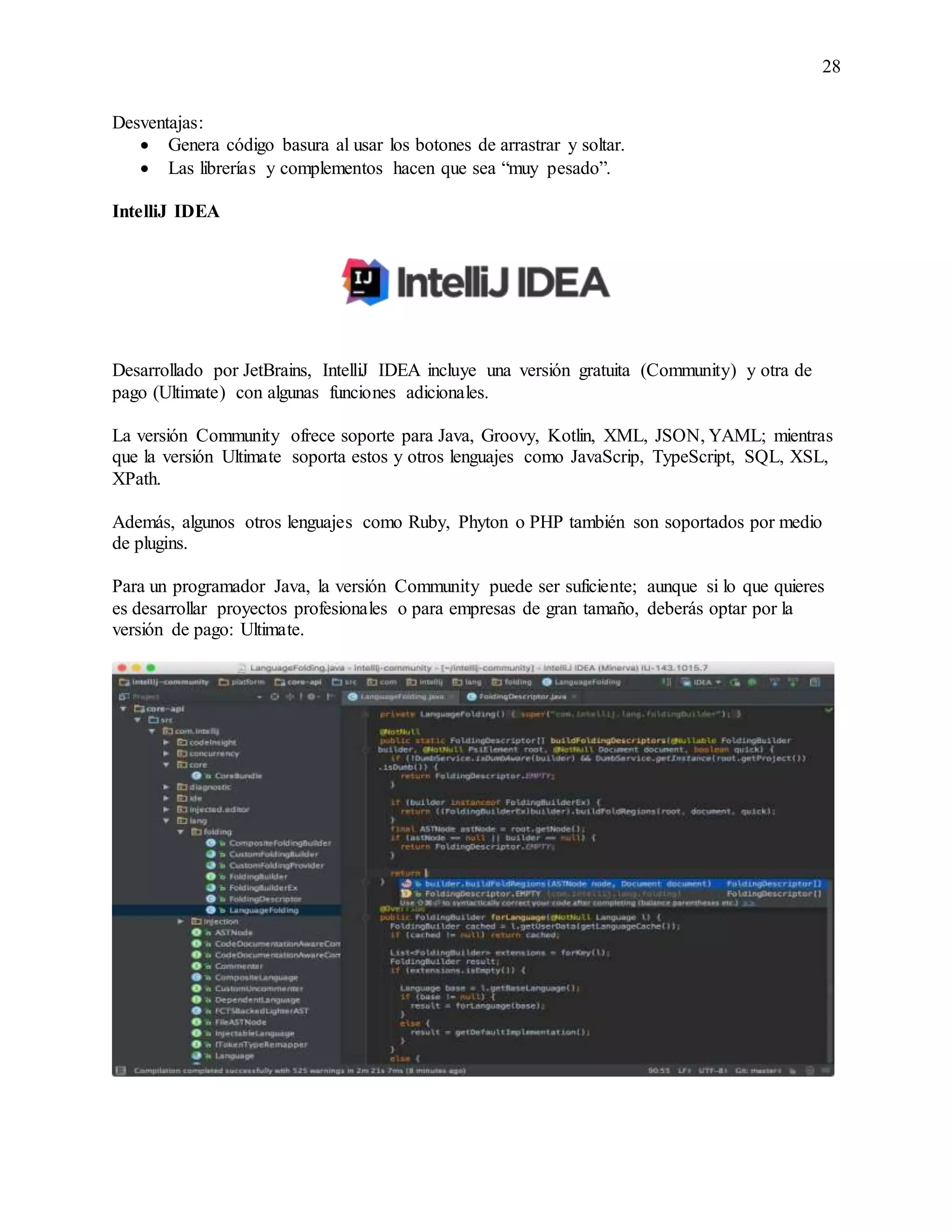 28
Desventajas:
 Genera código basura al usar los botones de arrastrar y soltar.
 Las librerías y complementos hacen que sea “muy pesado”.
IntelliJ IDEA
Desarrollado por JetBrains, IntelliJ IDEA incluye una versión gratuita (Community) y otra de
pago (Ultimate) con algunas funciones adicionales.
La versión Community ofrece soporte para Java, Groovy, Kotlin, XML, JSON, YAML; mientras
que la versión Ultimate soporta estos y otros lenguajes como JavaScrip, TypeScript, SQL, XSL,
XPath.
Además, algunos otros lenguajes como Ruby, Phyton o PHP también son soportados por medio
de plugins.
Para un programador Java, la versión Community puede ser suficiente; aunque si lo que quieres
es desarrollar proyectos profesionales o para empresas de gran tamaño, deberás optar por la
versión de pago: Ultimate.
 