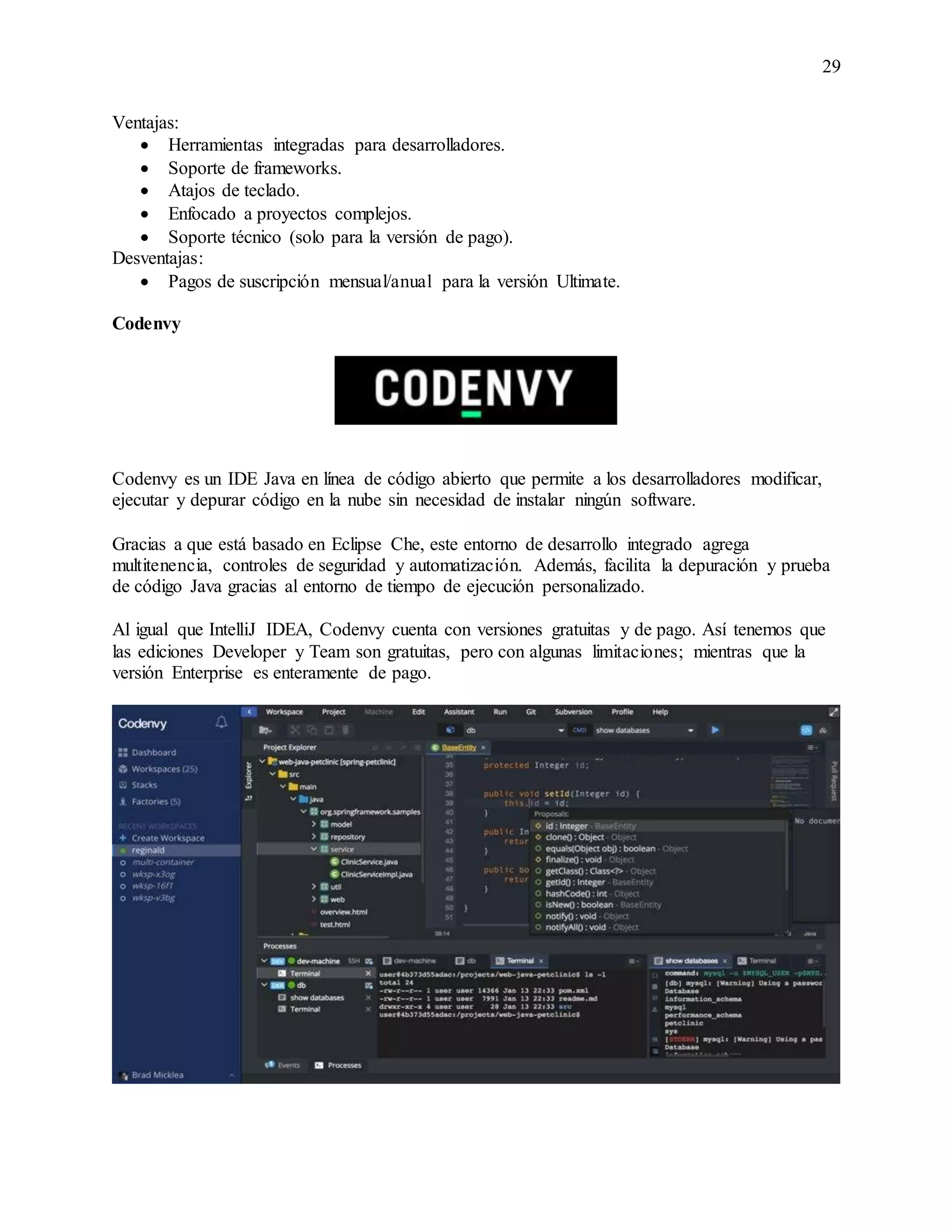 29
Ventajas:
 Herramientas integradas para desarrolladores.
 Soporte de frameworks.
 Atajos de teclado.
 Enfocado a proyectos complejos.
 Soporte técnico (solo para la versión de pago).
Desventajas:
 Pagos de suscripción mensual/anual para la versión Ultimate.
Codenvy
Codenvy es un IDE Java en línea de código abierto que permite a los desarrolladores modificar,
ejecutar y depurar código en la nube sin necesidad de instalar ningún software.
Gracias a que está basado en Eclipse Che, este entorno de desarrollo integrado agrega
multitenencia, controles de seguridad y automatización. Además, facilita la depuración y prueba
de código Java gracias al entorno de tiempo de ejecución personalizado.
Al igual que IntelliJ IDEA, Codenvy cuenta con versiones gratuitas y de pago. Así tenemos que
las ediciones Developer y Team son gratuitas, pero con algunas limitaciones; mientras que la
versión Enterprise es enteramente de pago.
 