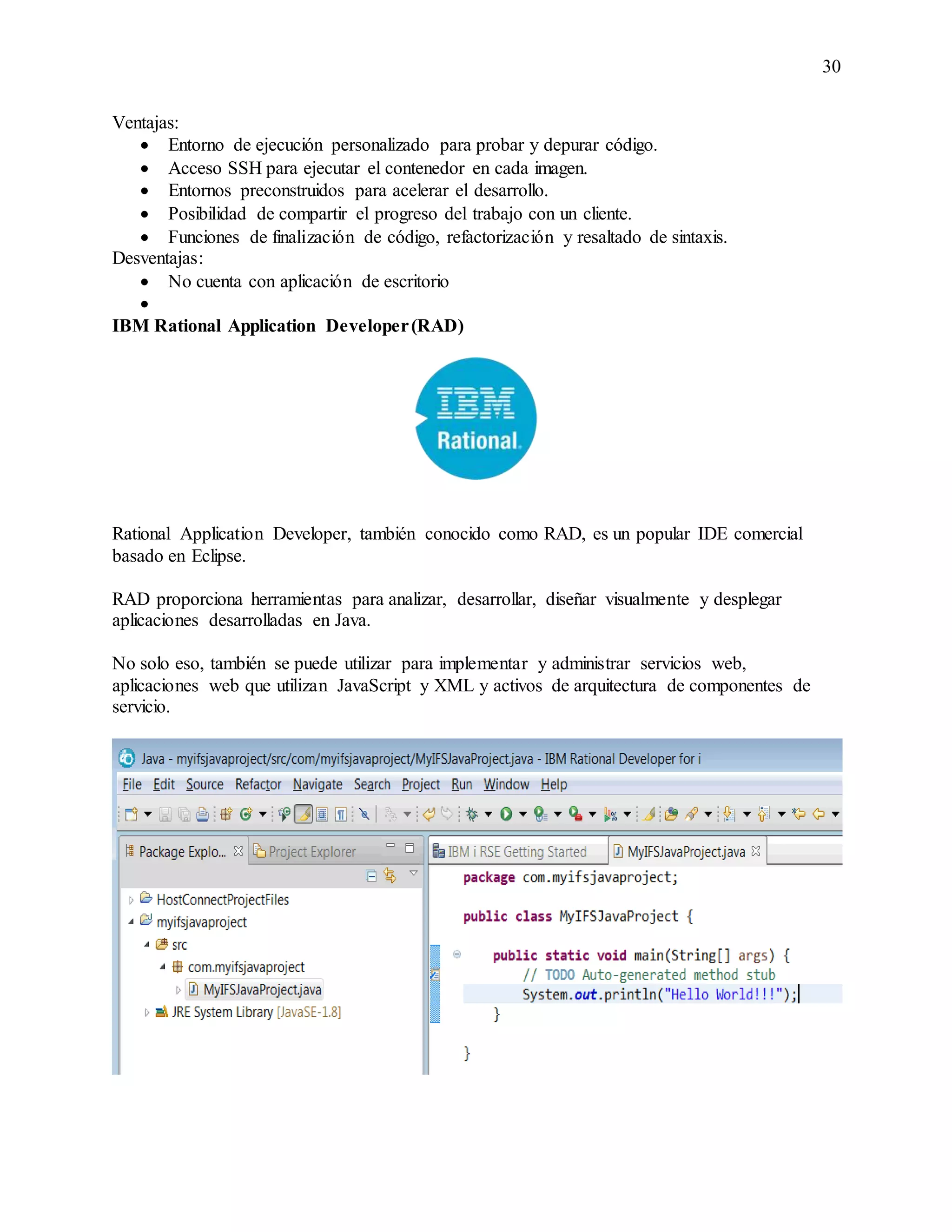 30
Ventajas:
 Entorno de ejecución personalizado para probar y depurar código.
 Acceso SSH para ejecutar el contenedor en cada imagen.
 Entornos preconstruidos para acelerar el desarrollo.
 Posibilidad de compartir el progreso del trabajo con un cliente.
 Funciones de finalización de código, refactorización y resaltado de sintaxis.
Desventajas:
 No cuenta con aplicación de escritorio

IBM Rational Application Developer(RAD)
Rational Application Developer, también conocido como RAD, es un popular IDE comercial
basado en Eclipse.
RAD proporciona herramientas para analizar, desarrollar, diseñar visualmente y desplegar
aplicaciones desarrolladas en Java.
No solo eso, también se puede utilizar para implementar y administrar servicios web,
aplicaciones web que utilizan JavaScript y XML y activos de arquitectura de componentes de
servicio.
 