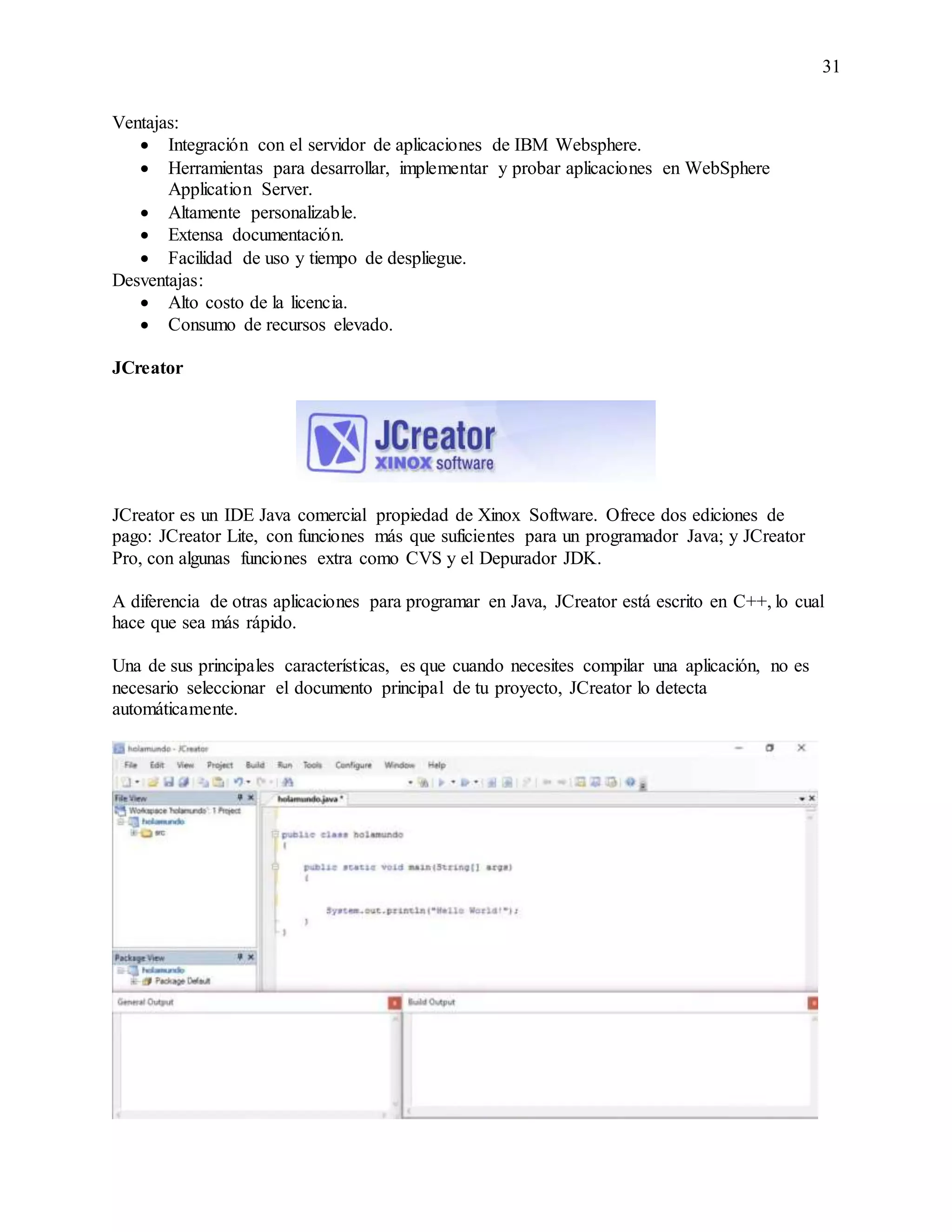 31
Ventajas:
 Integración con el servidor de aplicaciones de IBM Websphere.
 Herramientas para desarrollar, implementar y probar aplicaciones en WebSphere
Application Server.
 Altamente personalizable.
 Extensa documentación.
 Facilidad de uso y tiempo de despliegue.
Desventajas:
 Alto costo de la licencia.
 Consumo de recursos elevado.
JCreator
JCreator es un IDE Java comercial propiedad de Xinox Software. Ofrece dos ediciones de
pago: JCreator Lite, con funciones más que suficientes para un programador Java; y JCreator
Pro, con algunas funciones extra como CVS y el Depurador JDK.
A diferencia de otras aplicaciones para programar en Java, JCreator está escrito en C++, lo cual
hace que sea más rápido.
Una de sus principales características, es que cuando necesites compilar una aplicación, no es
necesario seleccionar el documento principal de tu proyecto, JCreator lo detecta
automáticamente.
 