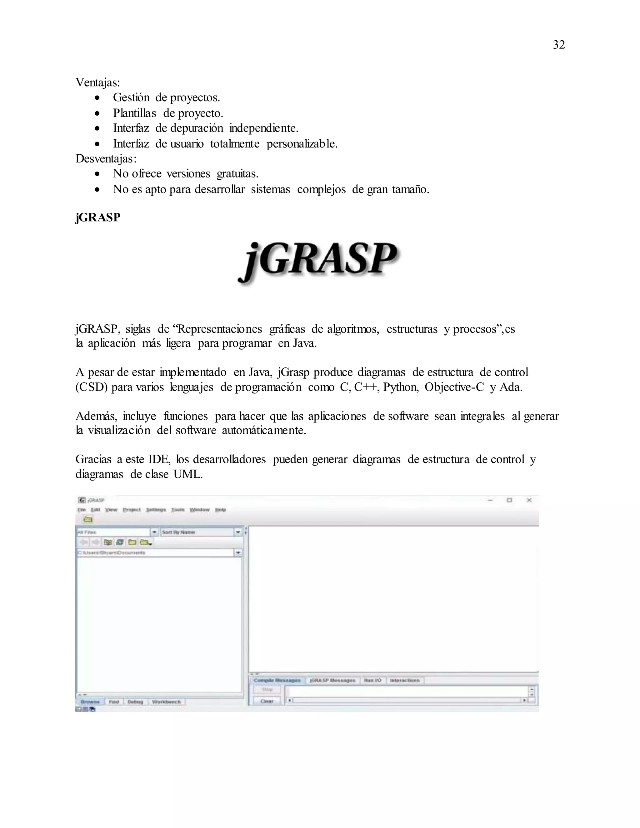 32
Ventajas:
 Gestión de proyectos.
 Plantillas de proyecto.
 Interfaz de depuración independiente.
 Interfaz de usuario totalmente personalizable.
Desventajas:
 No ofrece versiones gratuitas.
 No es apto para desarrollar sistemas complejos de gran tamaño.
jGRASP
jGRASP, siglas de “Representaciones gráficas de algoritmos, estructuras y procesos”,es
la aplicación más ligera para programar en Java.
A pesar de estar implementado en Java, jGrasp produce diagramas de estructura de control
(CSD) para varios lenguajes de programación como C, C++, Python, Objective-C y Ada.
Además, incluye funciones para hacer que las aplicaciones de software sean integrales al generar
la visualización del software automáticamente.
Gracias a este IDE, los desarrolladores pueden generar diagramas de estructura de control y
diagramas de clase UML.
 