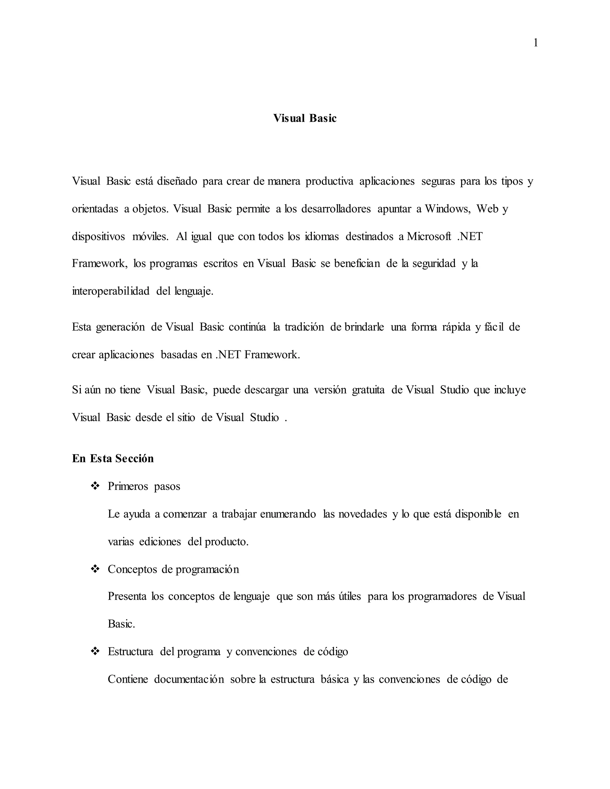 1
Visual Basic
Visual Basic está diseñado para crear de manera productiva aplicaciones seguras para los tipos y
orientadas a objetos. Visual Basic permite a los desarrolladores apuntar a Windows, Web y
dispositivos móviles. Al igual que con todos los idiomas destinados a Microsoft .NET
Framework, los programas escritos en Visual Basic se benefician de la seguridad y la
interoperabilidad del lenguaje.
Esta generación de Visual Basic continúa la tradición de brindarle una forma rápida y fácil de
crear aplicaciones basadas en .NET Framework.
Si aún no tiene Visual Basic, puede descargar una versión gratuita de Visual Studio que incluye
Visual Basic desde el sitio de Visual Studio .
En Esta Sección
 Primeros pasos
Le ayuda a comenzar a trabajar enumerando las novedades y lo que está disponible en
varias ediciones del producto.
 Conceptos de programación
Presenta los conceptos de lenguaje que son más útiles para los programadores de Visual
Basic.
 Estructura del programa y convenciones de código
Contiene documentación sobre la estructura básica y las convenciones de código de
 