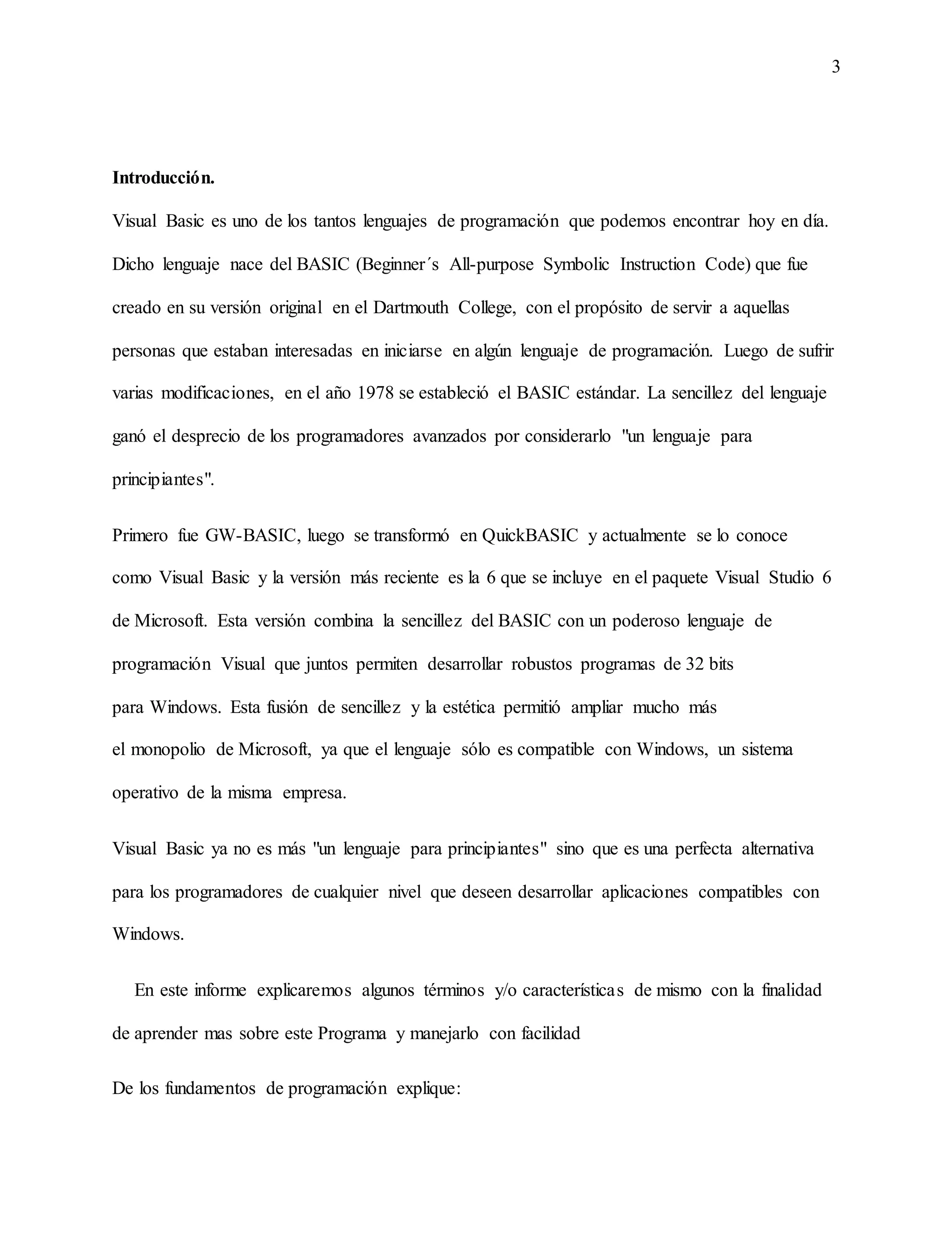 3
Introducción.
Visual Basic es uno de los tantos lenguajes de programación que podemos encontrar hoy en día.
Dicho lenguaje nace del BASIC (Beginner´s All-purpose Symbolic Instruction Code) que fue
creado en su versión original en el Dartmouth College, con el propósito de servir a aquellas
personas que estaban interesadas en iniciarse en algún lenguaje de programación. Luego de sufrir
varias modificaciones, en el año 1978 se estableció el BASIC estándar. La sencillez del lenguaje
ganó el desprecio de los programadores avanzados por considerarlo "un lenguaje para
principiantes".
Primero fue GW-BASIC, luego se transformó en QuickBASIC y actualmente se lo conoce
como Visual Basic y la versión más reciente es la 6 que se incluye en el paquete Visual Studio 6
de Microsoft. Esta versión combina la sencillez del BASIC con un poderoso lenguaje de
programación Visual que juntos permiten desarrollar robustos programas de 32 bits
para Windows. Esta fusión de sencillez y la estética permitió ampliar mucho más
el monopolio de Microsoft, ya que el lenguaje sólo es compatible con Windows, un sistema
operativo de la misma empresa.
Visual Basic ya no es más "un lenguaje para principiantes" sino que es una perfecta alternativa
para los programadores de cualquier nivel que deseen desarrollar aplicaciones compatibles con
Windows.
En este informe explicaremos algunos términos y/o características de mismo con la finalidad
de aprender mas sobre este Programa y manejarlo con facilidad
De los fundamentos de programación explique:
 
