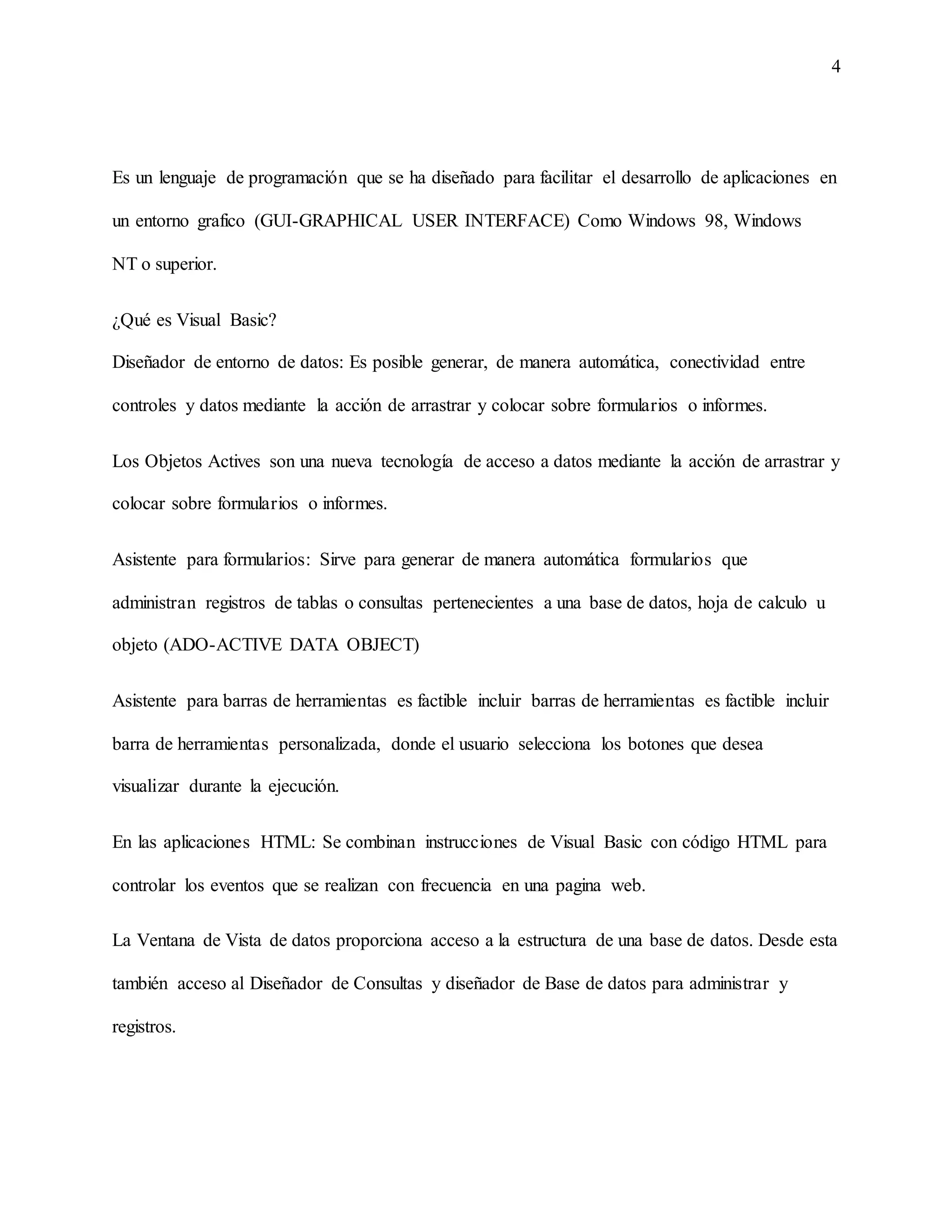 4
Es un lenguaje de programación que se ha diseñado para facilitar el desarrollo de aplicaciones en
un entorno grafico (GUI-GRAPHICAL USER INTERFACE) Como Windows 98, Windows
NT o superior.
¿Qué es Visual Basic?
Diseñador de entorno de datos: Es posible generar, de manera automática, conectividad entre
controles y datos mediante la acción de arrastrar y colocar sobre formularios o informes.
Los Objetos Actives son una nueva tecnología de acceso a datos mediante la acción de arrastrar y
colocar sobre formularios o informes.
Asistente para formularios: Sirve para generar de manera automática formularios que
administran registros de tablas o consultas pertenecientes a una base de datos, hoja de calculo u
objeto (ADO-ACTIVE DATA OBJECT)
Asistente para barras de herramientas es factible incluir barras de herramientas es factible incluir
barra de herramientas personalizada, donde el usuario selecciona los botones que desea
visualizar durante la ejecución.
En las aplicaciones HTML: Se combinan instrucciones de Visual Basic con código HTML para
controlar los eventos que se realizan con frecuencia en una pagina web.
La Ventana de Vista de datos proporciona acceso a la estructura de una base de datos. Desde esta
también acceso al Diseñador de Consultas y diseñador de Base de datos para administrar y
registros.
 