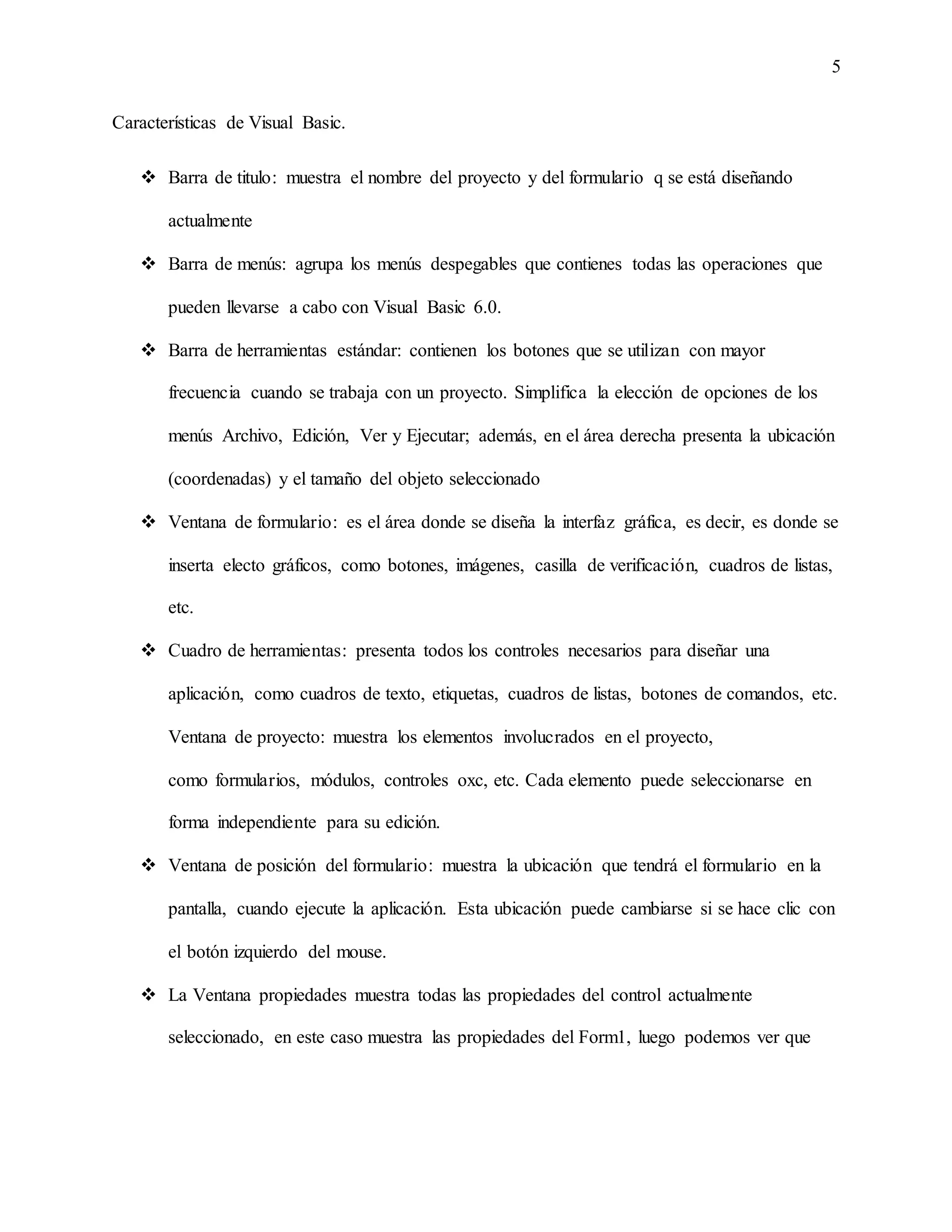 5
Características de Visual Basic.
 Barra de titulo: muestra el nombre del proyecto y del formulario q se está diseñando
actualmente
 Barra de menús: agrupa los menús despegables que contienes todas las operaciones que
pueden llevarse a cabo con Visual Basic 6.0.
 Barra de herramientas estándar: contienen los botones que se utilizan con mayor
frecuencia cuando se trabaja con un proyecto. Simplifica la elección de opciones de los
menús Archivo, Edición, Ver y Ejecutar; además, en el área derecha presenta la ubicación
(coordenadas) y el tamaño del objeto seleccionado
 Ventana de formulario: es el área donde se diseña la interfaz gráfica, es decir, es donde se
inserta electo gráficos, como botones, imágenes, casilla de verificación, cuadros de listas,
etc.
 Cuadro de herramientas: presenta todos los controles necesarios para diseñar una
aplicación, como cuadros de texto, etiquetas, cuadros de listas, botones de comandos, etc.
Ventana de proyecto: muestra los elementos involucrados en el proyecto,
como formularios, módulos, controles oxc, etc. Cada elemento puede seleccionarse en
forma independiente para su edición.
 Ventana de posición del formulario: muestra la ubicación que tendrá el formulario en la
pantalla, cuando ejecute la aplicación. Esta ubicación puede cambiarse si se hace clic con
el botón izquierdo del mouse.
 La Ventana propiedades muestra todas las propiedades del control actualmente
seleccionado, en este caso muestra las propiedades del Form1, luego podemos ver que
 
