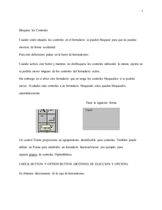7
Bloquear los Controles
Cuando estén situados los controles en el formulario se pueden bloquear para que no puedan
moverse de forma accidental.
Para esto deberemos pulsar en la barra de herramientas:
Cuando actives este botón y mientras no desbloquees los controles utilizando la misma opción no
se podrán mover ninguno de los controles del formulario activo.
Sin embargo en si abres otro formulario que no tenga los controles bloqueados si se podrán
mover. Si añades más controles a un formulario bloqueado estos quedan bloqueados
automáticamente
Tiene la siguiente forma:
Un control Frame proporciona un agrupamiento identificable para controles. También puede
utilizar un Frame para subdividir un formulario funcionalmente por ejemplo, para
separar grupos de controles OptionButton.
CHECK BUTTON Y OPTION BUTTON (BOTONES DE ELECCION Y OPCION)
Se obtienen directamente de la caja de herramientas.
 