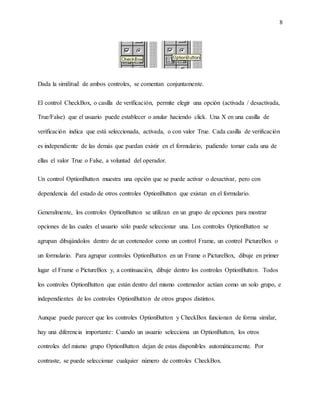 8
Dada la similitud de ambos controles, se comentan conjuntamente.
El control CheckBox, o casilla de verificación, permite elegir una opción (activada / desactivada,
True/False) que el usuario puede establecer o anular haciendo click. Una X en una casilla de
verificación indica que está seleccionada, activada, o con valor True. Cada casilla de verificación
es independiente de las demás que puedan existir en el formulario, pudiendo tomar cada una de
ellas el valor True o False, a voluntad del operador.
Un control OptionButton muestra una opción que se puede activar o desactivar, pero con
dependencia del estado de otros controles OptionButton que existan en el formulario.
Generalmente, los controles OptionButton se utilizan en un grupo de opciones para mostrar
opciones de las cuales el usuario sólo puede seleccionar una. Los controles OptionButton se
agrupan dibujándolos dentro de un contenedor como un control Frame, un control PictureBox o
un formulario. Para agrupar controles OptionButton en un Frame o PictureBox, dibuje en primer
lugar el Frame o PictureBox y, a continuación, dibuje dentro los controles OptionButton. Todos
los controles OptionButton que están dentro del mismo contenedor actúan como un solo grupo, e
independientes de los controles OptionButton de otros grupos distintos.
Aunque puede parecer que los controles OptionButton y CheckBox funcionan de forma similar,
hay una diferencia importante: Cuando un usuario selecciona un OptionButton, los otros
controles del mismo grupo OptionButton dejan de estas disponibles automáticamente. Por
contraste, se puede seleccionar cualquier número de controles CheckBox.
 