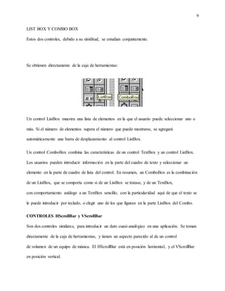 9
LIST BOX Y COMBO BOX
Estos dos controles, debido a su similitud, se estudian conjuntamente.
Se obtienen directamente de la caja de herramientas:
Un control ListBox muestra una lista de elementos en la que el usuario puede seleccionar uno o
más. Si el número de elementos supera el número que puede mostrarse, se agregará
automáticamente una barra de desplazamiento al control ListBox.
Un control ComboBox combina las características de un control TextBox y un control ListBox.
Los usuarios pueden introducir información en la parte del cuadro de texto y seleccionar un
elemento en la parte de cuadro de lista del control. En resumen, un ComboBox es la combinación
de un ListBox, que se comporta como si de un ListBox se tratase, y de un TextBox,
con comportamiento análogo a un TextBox sencillo, con la particularidad aquí de que el texto se
le puede introducir por teclado, o elegir uno de los que figuran en la parte ListBox del Combo.
CONTROLES HScrollBar y VScrollBar
Son dos controles similares, para introducir un dato cuasi-analógico en una aplicación. Se toman
directamente de la caja de herramientas, y tienen un aspecto parecido al de un control
de volumen de un equipo de música. El HScrollBar está en posición horizontal, y el VScrollBar
en posición vertical.
 