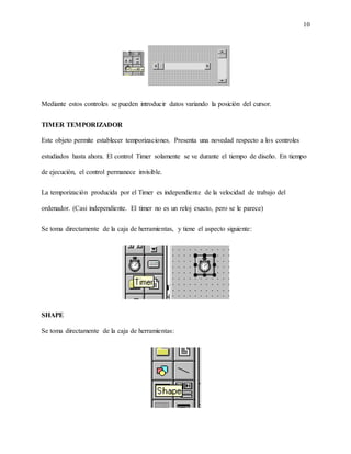 10
Mediante estos controles se pueden introducir datos variando la posición del cursor.
TIMER TEMPORIZADOR
Este objeto permite establecer temporizaciones. Presenta una novedad respecto a los controles
estudiados hasta ahora. El control Timer solamente se ve durante el tiempo de diseño. En tiempo
de ejecución, el control permanece invisible.
La temporización producida por el Timer es independiente de la velocidad de trabajo del
ordenador. (Casi independiente. El timer no es un reloj exacto, pero se le parece)
Se toma directamente de la caja de herramientas, y tiene el aspecto siguiente:
SHAPE
Se toma directamente de la caja de herramientas:
 