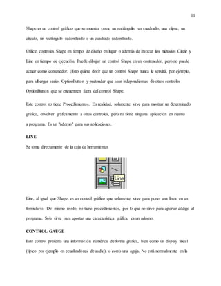11
Shape es un control gráfico que se muestra como un rectángulo, un cuadrado, una elipse, un
círculo, un rectángulo redondeado o un cuadrado redondeado.
Utilice controles Shape en tiempo de diseño en lugar o además de invocar los métodos Circle y
Line en tiempo de ejecución. Puede dibujar un control Shape en un contenedor, pero no puede
actuar como contenedor. (Esto quiere decir que un control Shape nunca le servirá, por ejemplo,
para albergar varios OptionButton y pretender que sean independientes de otros controles
OptionButton que se encuentren fuera del control Shape.
Este control no tiene Procedimientos. En realidad, solamente sirve para mostrar un determinado
gráfico, envolver gráficamente a otros controles, pero no tiene ninguna aplicación en cuanto
a programa. Es un "adorno" para sus aplicaciones.
LINE
Se toma directamente de la caja de herramientas
Line, al igual que Shape, es un control gráfico que solamente sirve para poner una línea en un
formulario. Del mismo modo, no tiene procedimientos, por lo que no sirve para aportar código al
programa. Solo sirve para aportar una característica gráfica, es un adorno.
CONTROL GAUGE
Este control presenta una información numérica de forma gráfica, bien como un display lineal
(típico por ejemplo en ecualizadores de audio), o como una aguja. No está normalmente en la
 