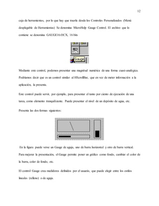 12
caja de herramientas, por lo que hay que traerla desde los Controles Personalizados (Menú
desplegable de Herramientas) Se denomina MicroHelp Gauge Control. El archivo que lo
contiene se denomina GAUGE16.OCX, 16 bits
Mediante este control, podemos presentar una magnitud numérica de una forma cuasi-analógica.
Podríamos decir que es un control similar al HScrollBar, que en vez de meter información a la
aplicación, la presenta.
Este control puede servir, por ejemplo, para presentar el tanto por ciento de ejecución de una
tarea, como elemento tranquilizante. Puede presentar el nivel de un depósito de agua, etc.
Presenta las dos formas siguientes:
En la figura puede verse un Gauge de aguja, uno de barra horizontal y otro de barra vertical.
Para mejorar la presentación, el Gauge permite poner un gráfico como fondo, cambiar el color de
la barra, color de fondo, etc.
El control Gauge crea medidores definidos por el usuario, que puede elegir entre los estilos
lineales (relleno) o de aguja.
 