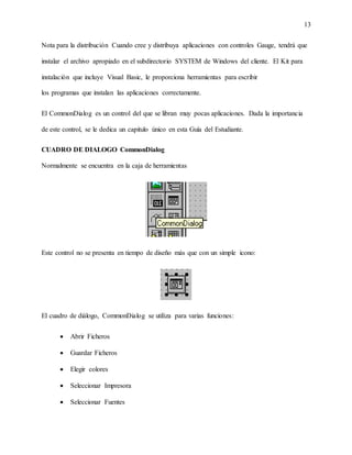 13
Nota para la distribución Cuando cree y distribuya aplicaciones con controles Gauge, tendrá que
instalar el archivo apropiado en el subdirectorio SYSTEM de Windows del cliente. El Kit para
instalación que incluye Visual Basic, le proporciona herramientas para escribir
los programas que instalan las aplicaciones correctamente.
El CommonDialog es un control del que se libran muy pocas aplicaciones. Dada la importancia
de este control, se le dedica un capitulo único en esta Guía del Estudiante.
CUADRO DE DIALOGO CommonDialog
Normalmente se encuentra en la caja de herramientas
Este control no se presenta en tiempo de diseño más que con un simple icono:
El cuadro de diálogo, CommonDialog se utiliza para varias funciones:
 Abrir Ficheros
 Guardar Ficheros
 Elegir colores
 Seleccionar Impresora
 Seleccionar Fuentes
 