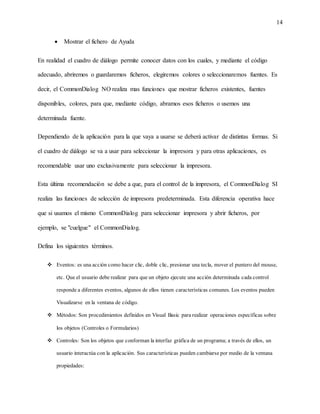 14
 Mostrar el fichero de Ayuda
En realidad el cuadro de diálogo permite conocer datos con los cuales, y mediante el código
adecuado, abriremos o guardaremos ficheros, elegiremos colores o seleccionaremos fuentes. Es
decir, el CommonDialog NO realiza mas funciones que mostrar ficheros existentes, fuentes
disponibles, colores, para que, mediante código, abramos esos ficheros o usemos una
determinada fuente.
Dependiendo de la aplicación para la que vaya a usarse se deberá activar de distintas formas. Si
el cuadro de diálogo se va a usar para seleccionar la impresora y para otras aplicaciones, es
recomendable usar uno exclusivamente para seleccionar la impresora.
Esta última recomendación se debe a que, para el control de la impresora, el CommonDialog SI
realiza las funciones de selección de impresora predeterminada. Esta diferencia operativa hace
que si usamos el mismo CommonDialog para seleccionar impresora y abrir ficheros, por
ejemplo, se "cuelgue" el CommonDialog.
Defina los siguientes términos.
 Eventos: es una acción como hacer clic, doble clic, presionar una tecla, mover el puntero del mouse,
etc. Que el usuario debe realizar para que un objeto ejecute una acción determinada cada control
responde a diferentes eventos, algunos de ellos tienen características comunes. Los eventos pueden
Visualizarse en la ventana de código.
 Métodos: Son procedimientos definidos en Visual Basic para realizar operaciones específicas sobre
los objetos (Controles o Formularios)
 Controles: Son los objetos que conforman la interfaz gráfica de un programa; a través de ellos, un
usuario interactúa con la aplicación. Sus características pueden cambiarse por medio de la ventana
propiedades:
 