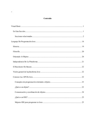 “
Contenido
Visual Basic .................................................................................................................................... 1
En Esta Sección........................................................................................................................... 1
Secciones relacionadas............................................................................................................ 2
Lenguaje De Programación Java................................................................................................... 18
Historia...................................................................................................................................... 19
Filosofía .................................................................................................................................... 20
Orientado A Objetos ................................................................................................................. 20
Independencia De La Plataforma .............................................................................................. 21
El Recolector De Basura........................................................................................................... 22
Visión general de la plataforma Java ........................................................................................ 22
Conozca Las API De Java......................................................................................................... 22
Conceptos de programación orientada a objetos................................................................... 23
¿Qué es un objeto? ................................................................................................................ 23
Comunicación y coordinación de objetos ............................................................................. 24
¿Qué es un IDE? ................................................................................................................... 25
Mejores IDE para programar en Java ................................................................................... 25
 