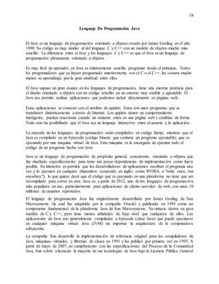 18
Lenguaje De Programación Java
El Java es un lenguaje de programación orientado a objetos creado por James Gosling en el año
1990. Su código es muy similar al del lenguaje C y C++ con un modelo de objetos mucho más
sencillo. La diferencia entre el Java y los lenguajes C y C++ es que el Java es un lenguaje de
programación plenamente orientado a objetos.
Es muy fácil de aprender, en Java es relativamente sencillo programar desde el principio. Todos
los programadores que ya hayan programado anteriormente con el C o el C++, les costara mucho
menos su aprendizaje por la gran similitud entre ellos.
El Java supuso un gran avance en los lenguajes de programación, tiene una enorme potencia para
el diseño orientado a objetos con un código sencillo en un entorno muy estable y agradable. El
Java nos permite realizar aplicaciones que podemos incluir directamente en páginas web.
Estas aplicaciones se conocen con el nombre de applets. Estos son unos programas que se
transfieren dinámicamente a través de Internet. Los applets tienen un comportamiento
inteligente, pueden reaccionar cuando un visitante entra en una página web y cambian de forma.
Todo esto ha posibilitado que el Java sea un lenguaje interactivo entre el usuario y la aplicación.
La mayoría de los lenguajes de programación están compilados en código fuente, mientras que el
Java es compilado en un bytecode (código binario que contiene un programa ejecutable) que es
ejecutado por una máquina virtual de Java. Esta máquina es la encargada de ejecutar todo el
código de un programa hecho con Java.
Java es un lenguaje de programación de propósito general, concurrente, orientado a objetos que
fue diseñado específicamente para tener tan pocas dependencias de implementación como fuera
posible. Su intención es permitir que los desarrolladores de aplicaciones escriban el programa una
vez y lo ejecuten en cualquier dispositivo (conocido en inglés como WORA, o "write once, run
anywhere"), lo que quiere decir que el código que es ejecutado en una plataforma no tiene que ser
recompilado para correr en otra. Java es, a partir de 2012, uno de los lenguajes de programación
más populares en uso, particularmente para aplicaciones de cliente-servidor de web, con unos 10
millones de usuarios reportados.
El lenguaje de programación Java fue originalmente desarrollado por James Gosling de Sun
Microsystems (la cual fue adquirida por la compañía Oracle) y publicado en 1995 como un
componente fundamental de la plataforma Java de Sun Microsystems. Su sintaxis deriva en gran
medida de C y C++, pero tiene menos utilidades de bajo nivel que cualquiera de ellos. Las
aplicaciones de Java son generalmente compiladas a bytecode (clase Java) que puede ejecutarse
en cualquier máquina virtual Java (JVM) sin importar la arquitectura de la computadora
subyacente.
La compañía Sun desarrolló la implementación de referencia original para los compiladores de
Java, máquinas virtuales, y librerías de clases en 1991 y las publicó por primera vez en 1995. A
partir de mayo de 2007, en cumplimiento con las especificaciones del Proceso de la Comunidad
Java, Sun volvió a licenciar la mayoría de sus tecnologías de Java bajo la Licencia Pública General
 
