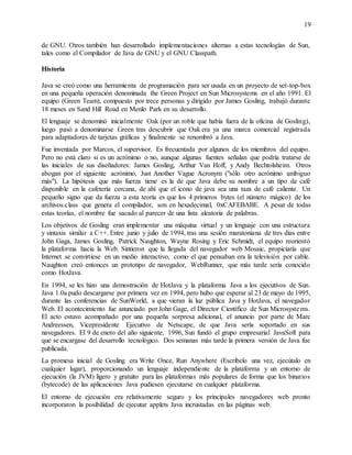 19
de GNU. Otros también han desarrollado implementaciones alternas a estas tecnologías de Sun,
tales como el Compilador de Java de GNU y el GNU Classpath.
Historia
Java se creó como una herramienta de programación para ser usada en un proyecto de set-top-box
en una pequeña operación denominada the Green Project en Sun Microsystems en el año 1991. El
equipo (Green Team), compuesto por trece personas y dirigido por James Gosling, trabajó durante
18 meses en Sand Hill Road en Menlo Park en su desarrollo.
El lenguaje se denominó inicialmente Oak (por un roble que había fuera de la oficina de Gosling),
luego pasó a denominarse Green tras descubrir que Oak era ya una marca comercial registrada
para adaptadores de tarjetas gráficas y finalmente se renombró a Java.
Fue inventada por Marcos, el supervisor. Es frecuentada por algunos de los miembros del equipo.
Pero no está claro si es un acrónimo o no, aunque algunas fuentes señalan que podría tratarse de
las iniciales de sus diseñadores: James Gosling, Arthur Van Hoff, y Andy Bechtolsheim. Otros
abogan por el siguiente acrónimo, Just Another Vague Acronym ("sólo otro acrónimo ambiguo
más"). La hipótesis que más fuerza tiene es la de que Java debe su nombre a un tipo de café
disponible en la cafetería cercana, de ahí que el icono de java sea una taza de café caliente. Un
pequeño signo que da fuerza a esta teoría es que los 4 primeros bytes (el número mágico) de los
archivos.class que genera el compilador, son en hexadecimal, 0xCAFEBABE. A pesar de todas
estas teorías, el nombre fue sacado al parecer de una lista aleatoria de palabras.
Los objetivos de Gosling eran implementar una máquina virtual y un lenguaje con una estructura
y sintaxis similar a C++. Entre junio y julio de 1994, tras una sesión maratoniana de tres días entre
John Gaga, James Gosling, Patrick Naughton, Wayne Rosing y Eric Schmidt, el equipo reorientó
la plataforma hacia la Web. Sintieron que la llegada del navegador web Mosaic, propiciaría que
Internet se convirtiese en un medio interactivo, como el que pensaban era la televisión por cable.
Naughton creó entonces un prototipo de navegador, WebRunner, que más tarde sería conocido
como HotJava.
En 1994, se les hizo una demostración de HotJava y la plataforma Java a los ejecutivos de Sun.
Java 1.0a pudo descargarse por primera vez en 1994, pero hubo que esperar al 23 de mayo de 1995,
durante las conferencias de SunWorld, a que vieran la luz pública Java y HotJava, el navegador
Web. El acontecimiento fue anunciado por John Gage, el Director Científico de Sun Microsystems.
El acto estuvo acompañado por una pequeña sorpresa adicional, el anuncio por parte de Marc
Andreessen, Vicepresidente Ejecutivo de Netscape, de que Java sería soportado en sus
navegadores. El 9 de enero del año siguiente, 1996, Sun fundó el grupo empresarial JavaSoft para
que se encargase del desarrollo tecnológico. Dos semanas más tarde la primera versión de Java fue
publicada.
La promesa inicial de Gosling era Write Once, Run Anywhere (Escríbelo una vez, ejecútalo en
cualquier lugar), proporcionando un lenguaje independiente de la plataforma y un entorno de
ejecución (la JVM) ligero y gratuito para las plataformas más populares de forma que los binarios
(bytecode) de las aplicaciones Java pudiesen ejecutarse en cualquier plataforma.
El entorno de ejecución era relativamente seguro y los principales navegadores web pronto
incorporaron la posibilidad de ejecutar applets Java incrustadas en las páginas web.
 