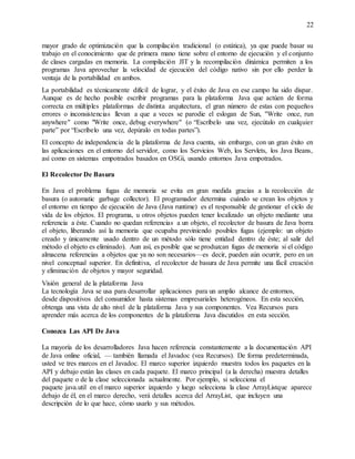 22
mayor grado de optimización que la compilación tradicional (o estática), ya que puede basar su
trabajo en el conocimiento que de primera mano tiene sobre el entorno de ejecución y el conjunto
de clases cargadas en memoria. La compilación JIT y la recompilación dinámica permiten a los
programas Java aprovechar la velocidad de ejecución del código nativo sin por ello perder la
ventaja de la portabilidad en ambos.
La portabilidad es técnicamente difícil de lograr, y el éxito de Java en ese campo ha sido dispar.
Aunque es de hecho posible escribir programas para la plataforma Java que actúen de forma
correcta en múltiples plataformas de distinta arquitectura, el gran número de estas con pequeños
errores o inconsistencias llevan a que a veces se parodie el eslogan de Sun, "Write once, run
anywhere" como "Write once, debug everywhere" (o “Escríbelo una vez, ejecútalo en cualquier
parte” por “Escríbelo una vez, depúralo en todas partes”).
El concepto de independencia de la plataforma de Java cuenta, sin embargo, con un gran éxito en
las aplicaciones en el entorno del servidor, como los Servicios Web, los Servlets, los Java Beans,
así como en sistemas empotrados basados en OSGi, usando entornos Java empotrados.
El Recolector De Basura
En Java el problema fugas de memoria se evita en gran medida gracias a la recolección de
basura (o automatic garbage collector). El programador determina cuándo se crean los objetos y
el entorno en tiempo de ejecución de Java (Java runtime) es el responsable de gestionar el ciclo de
vida de los objetos. El programa, u otros objetos pueden tener localizado un objeto mediante una
referencia a éste. Cuando no quedan referencias a un objeto, el recolector de basura de Java borra
el objeto, liberando así la memoria que ocupaba previniendo posibles fugas (ejemplo: un objeto
creado y únicamente usado dentro de un método sólo tiene entidad dentro de éste; al salir del
método el objeto es eliminado). Aun así, es posible que se produzcan fugas de memoria si el código
almacena referencias a objetos que ya no son necesarios—es decir, pueden aún ocurrir, pero en un
nivel conceptual superior. En definitiva, el recolector de basura de Java permite una fácil creación
y eliminación de objetos y mayor seguridad.
Visión general de la plataforma Java
La tecnología Java se usa para desarrollar aplicaciones para un amplio alcance de entornos,
desde dispositivos del consumidor hasta sistemas empresariales heterogéneos. En esta sección,
obtenga una vista de alto nivel de la plataforma Java y sus componentes. Vea Recursos para
aprender más acerca de los componentes de la plataforma Java discutidos en esta sección.
Conozca Las API De Java
La mayoría de los desarrolladores Java hacen referencia constantemente a la documentación API
de Java online oficial, — también llamada el Javadoc (vea Recursos). De forma predeterminada,
usted ve tres marcos en el Javadoc. El marco superior izquierdo muestra todos los paquetes en la
API y debajo están las clases en cada paquete. El marco principal (a la derecha) muestra detalles
del paquete o de la clase seleccionada actualmente. Por ejemplo, si selecciona el
paquete java.util en el marco superior izquierdo y luego selecciona la clase ArrayListque aparece
debajo de él, en el marco derecho, verá detalles acerca del ArrayList, que incluyen una
descripción de lo que hace, cómo usarlo y sus métodos.
 