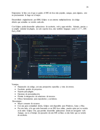 26
Empezamos la lista con el que es quizás el IDE de Java más popular, aunque, para algunos, esto
no precisamente lo haga ser el mejor.
Desarrollado originalmente por IBM, Eclipse es un entorno multiplataforma de código
abierto que actualiza su versión cada año.
Con Eclipse podrá desarrollar aplicaciones de escritorio, web y apps móviles. Además, gracias a
su amplia variedad de plugins, no solo soporta Java, sino también lenguajes como C, C++, JSP,
Perl y PHP.
Ventajas:
 Depuración de código, con una perspectiva específica y vista de errores.
 Excelente gestión de proyectos.
 Soporte para plugins.
 Opciones de personalización.
 Permite la integración de soluciones de terceros.
 Ofrece herramientas para repositorios y servidores.
Desventajas:
 Mayor consumo de recursos.
 Con una gran comunidad detrás, Eclipse está disponible para Windows, Linux y Mac.
 Por otro lado, si lo que estás buscando es un IDE Java online, puedes optar por su versión
en la nube: Eclipse Che, que permite desarrollar aplicaciones desde un navegador web.
Aunque, eso sí, el tiempo de ejecución de este IDE en línea es más lento que su versión
de escritorio.
 
