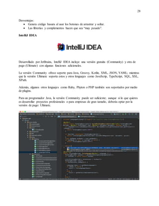 28
Desventajas:
 Genera código basura al usar los botones de arrastrar y soltar.
 Las librerías y complementos hacen que sea “muy pesado”.
IntelliJ IDEA
Desarrollado por JetBrains, IntelliJ IDEA incluye una versión gratuita (Community) y otra de
pago (Ultimate) con algunas funciones adicionales.
La versión Community ofrece soporte para Java, Groovy, Kotlin, XML, JSON, YAML; mientras
que la versión Ultimate soporta estos y otros lenguajes como JavaScrip, TypeScript, SQL, XSL,
XPath.
Además, algunos otros lenguajes como Ruby, Phyton o PHP también son soportados por medio
de plugins.
Para un programador Java, la versión Community puede ser suficiente; aunque si lo que quieres
es desarrollar proyectos profesionales o para empresas de gran tamaño, deberás optar por la
versión de pago: Ultimate.
 