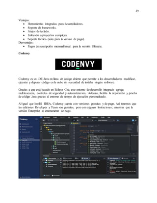 29
Ventajas:
 Herramientas integradas para desarrolladores.
 Soporte de frameworks.
 Atajos de teclado.
 Enfocado a proyectos complejos.
 Soporte técnico (solo para la versión de pago).
Desventajas:
 Pagos de suscripción mensual/anual para la versión Ultimate.
Codenvy
Codenvy es un IDE Java en línea de código abierto que permite a los desarrolladores modificar,
ejecutar y depurar código en la nube sin necesidad de instalar ningún software.
Gracias a que está basado en Eclipse Che, este entorno de desarrollo integrado agrega
multitenencia, controles de seguridad y automatización. Además, facilita la depuración y prueba
de código Java gracias al entorno de tiempo de ejecución personalizado.
Al igual que IntelliJ IDEA, Codenvy cuenta con versiones gratuitas y de pago. Así tenemos que
las ediciones Developer y Team son gratuitas, pero con algunas limitaciones; mientras que la
versión Enterprise es enteramente de pago.
 