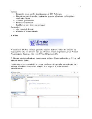 31
Ventajas:
 Integración con el servidor de aplicaciones de IBM Websphere.
 Herramientas para desarrollar, implementar y probar aplicaciones en WebSphere
Application Server.
 Altamente personalizable.
 Extensa documentación.
 Facilidad de uso y tiempo de despliegue.
Desventajas:
 Alto costo de la licencia.
 Consumo de recursos elevado.
JCreator
JCreator es un IDE Java comercial propiedad de Xinox Software. Ofrece dos ediciones de
pago: JCreator Lite, con funciones más que suficientes para un programador Java; y JCreator
Pro, con algunas funciones extra como CVS y el Depurador JDK.
A diferencia de otras aplicaciones para programar en Java, JCreator está escrito en C++, lo cual
hace que sea más rápido.
Una de sus principales características, es que cuando necesites compilar una aplicación, no es
necesario seleccionar el documento principal de tu proyecto, JCreator lo detecta
automáticamente.
 