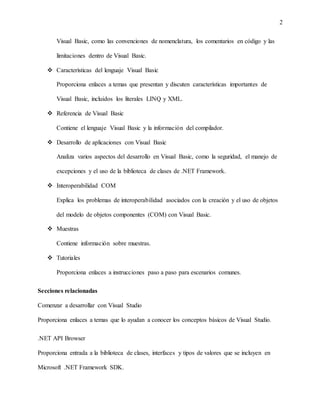 2
Visual Basic, como las convenciones de nomenclatura, los comentarios en código y las
limitaciones dentro de Visual Basic.
 Características del lenguaje Visual Basic
Proporciona enlaces a temas que presentan y discuten características importantes de
Visual Basic, incluidos los literales LINQ y XML.
 Referencia de Visual Basic
Contiene el lenguaje Visual Basic y la información del compilador.
 Desarrollo de aplicaciones con Visual Basic
Analiza varios aspectos del desarrollo en Visual Basic, como la seguridad, el manejo de
excepciones y el uso de la biblioteca de clases de .NET Framework.
 Interoperabilidad COM
Explica los problemas de interoperabilidad asociados con la creación y el uso de objetos
del modelo de objetos componentes (COM) con Visual Basic.
 Muestras
Contiene información sobre muestras.
 Tutoriales
Proporciona enlaces a instrucciones paso a paso para escenarios comunes.
Secciones relacionadas
Comenzar a desarrollar con Visual Studio
Proporciona enlaces a temas que lo ayudan a conocer los conceptos básicos de Visual Studio.
.NET API Browser
Proporciona entrada a la biblioteca de clases, interfaces y tipos de valores que se incluyen en
Microsoft .NET Framework SDK.
 