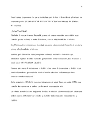 4
Es un lenguaje de programación que se ha diseñado para facilitar el desarrollo de aplicaciones en
un entorno grafico (GUI-GRAPHICAL USER INTERFACE) Como Windows 98, Windows
NT o superior.
¿Qué es Visual Basic?
Diseñador de entorno de datos: Es posible generar, de manera automática, conectividad entre
controles y datos mediante la acción de arrastrar y colocar sobre formularios o informes.
Los Objetos Actives son una nueva tecnología de acceso a datos mediante la acción de arrastrar y
colocar sobre formularios o informes.
Asistente para formularios: Sirve para generar de manera automática formularios que
administran registros de tablas o consultas pertenecientes a una base de datos, hoja de calculo u
objeto (ADO-ACTIVE DATA OBJECT)
Asistente para barras de herramientas es factible incluir barras de herramientas es factible incluir
barra de herramientas personalizada, donde el usuario selecciona los botones que desea
visualizar durante la ejecución.
En las aplicaciones HTML: Se combinan instrucciones de Visual Basic con código HTML para
controlar los eventos que se realizan con frecuencia en una pagina web.
La Ventana de Vista de datos proporciona acceso a la estructura de una base de datos. Desde esta
también acceso al Diseñador de Consultas y diseñador de Base de datos para administrar y
registros.
 