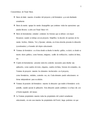5
Características de Visual Basic.
 Barra de titulo: muestra el nombre del proyecto y del formulario q se está diseñando
actualmente
 Barra de menús: agrupa los menús despegables que contienes todas las operaciones que
pueden llevarse a cabo con Visual Basic 6.0.
 Barra de herramientas estándar: contienen los botones que se utilizan con mayor
frecuencia cuando se trabaja con un proyecto. Simplifica la elección de opciones de los
menús Archivo, Edición, Ver y Ejecutar; además, en el área derecha presenta la ubicación
(coordenadas) y el tamaño del objeto seleccionado
 Ventana de formulario: es el área donde se diseña la interfaz gráfica, es decir, es donde se
inserta electo gráficos, como botones, imágenes, casilla de verificación, cuadros de listas,
etc.
 Cuadro de herramientas: presenta todos los controles necesarios para diseñar una
aplicación, como cuadros de texto, etiquetas, cuadros de listas, botones de comandos, etc.
Ventana de proyecto: muestra los elementos involucrados en el proyecto,
como formularios, módulos, controles oxc, etc. Cada elemento puede seleccionarse en
forma independiente para su edición.
 Ventana de posición del formulario: muestra la ubicación que tendrá el formulario en la
pantalla, cuando ejecute la aplicación. Esta ubicación puede cambiarse si se hace clic con
el botón izquierdo del mouse.
 La Ventana propiedades muestra todas las propiedades del control actualmente
seleccionado, en este caso muestra las propiedades del Form1, luego podemos ver que
 
