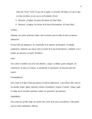 6
abajo dice "Form1 Form", lo que está en negrita es el nombre del objeto, y lo que le sigue
es el tipo de objeto, en este caso es un Formulario (Form)
 Mencione y Explique las partes del entorno de Visual Basic.
 Mencione y Explique los botones de la barra de herramientas de Visual Basic.
TextBox
Mediante este control podremos realizar tanto la entrada como la salida de datos en nuestras
aplicaciones.
No hace falta que indiquemos las coordenadas de la situación del formulario en pantalla,
simplemente tendremos que marcar sobre el control de la caja de herramientas y dibujarlo con el
tamaño que queramos en nuestro formulario
Label
Este control es también uno de los más utilizados, aunque su utilidad queda restringida a la
visualización de datos en el mismo, no permitiendo la introducción de datos por parte del
usuario.
CommandButton
Este control es el típico botón que aparece en todas las aplicaciones y que al hacer click sobre él
nos permite realizar alguna operación concreta, normalmente Aceptar o Cancelar. Aunque según
el código que le asociemos podremos realizar las operaciones que queramos.
OptionButton
Este control nos permite elegir una opción entre varias de las que se nos plantean. Cada opción
será un control optionbutton diferente.
 