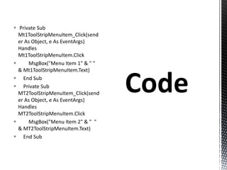  Private Sub
Mt1ToolStripMenuItem_Click(send
er As Object, e As EventArgs)
Handles
Mt1ToolStripMenuItem.Click
 MsgBox("Menu Item 1" & " "
& Mt1ToolStripMenuItem.Text)
 End Sub
 Private Sub
MT2ToolStripMenuItem_Click(send
er As Object, e As EventArgs)
Handles
MT2ToolStripMenuItem.Click
 MsgBox("Menu Item 2" & " "
& MT2ToolStripMenuItem.Text)
 End Sub
 