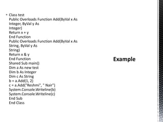  Class test
Public Overloads Function Add(ByVal x As
Integer, ByVal y As
Integer)
Return x + y
End Function
Public Overloads Function Add(ByVal x As
String, ByVal y As
String)
Return x & y
End Function
Shared Sub main()
Dim a As new test
Dim b As Integer
Dim c As String
b = a.Add(1, 2)
c = a.Add("Reshmi", " Nair")
System.Console.Writeline(b)
System.Console.Writeline(c)
End Sub
End Class
 