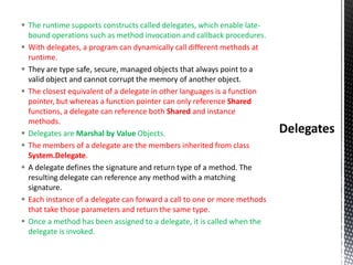  The runtime supports constructs called delegates, which enable late-
bound operations such as method invocation and callback procedures.
 With delegates, a program can dynamically call different methods at
runtime.
 They are type safe, secure, managed objects that always point to a
valid object and cannot corrupt the memory of another object.
 The closest equivalent of a delegate in other languages is a function
pointer, but whereas a function pointer can only reference Shared
functions, a delegate can reference both Shared and instance
methods.
 Delegates are Marshal by Value Objects.
 The members of a delegate are the members inherited from class
System.Delegate.
 A delegate defines the signature and return type of a method. The
resulting delegate can reference any method with a matching
signature.
 Each instance of a delegate can forward a call to one or more methods
that take those parameters and return the same type.
 Once a method has been assigned to a delegate, it is called when the
delegate is invoked.
 