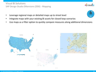 © 2015 Visual BI Solutions, Inc. All rights reserved.
Visual BI Solutions
SAP Design Studio EXtensions (DSX) - Mapping
11
• Leverage regional maps or detailed maps up to street level
• Integrate maps with your existing BI assets for closed loop scenarios
• Use maps as a filter option to quickly compare measures along additional dimensions
 