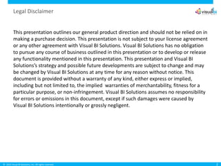 © 2015 Visual BI Solutions, Inc. All rights reserved.
Legal Disclaimer
This presentation outlines our general product direction and should not be relied on in
making a purchase decision. This presentation is not subject to your license agreement
or any other agreement with Visual BI Solutions. Visual BI Solutions has no obligation
to pursue any course of business outlined in this presentation or to develop or release
any functionality mentioned in this presentation. This presentation and Visual BI
Solutions’s strategy and possible future developments are subject to change and may
be changed by Visual BI Solutions at any time for any reason without notice. This
document is provided without a warranty of any kind, either express or implied,
including but not limited to, the implied warranties of merchantability, fitness for a
particular purpose, or non-infringement. Visual BI Solutions assumes no responsibility
for errors or omissions in this document, except if such damages were caused by
Visual BI Solutions intentionally or grossly negligent.
2
 