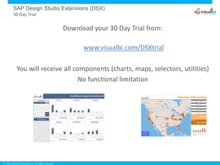 © 2015 Visual BI Solutions, Inc. All rights reserved.
SAP Design Studio Extensions (DSX)
30 Day Trial
Download your 30 Day Trial from:
www.visualbi.com/DSXtrial
You will receive all components (charts, maps, selectors, utilities)
No functional limitation
 