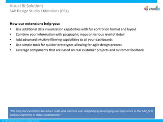© 2015 Visual BI Solutions, Inc. All rights reserved.
Visual BI Solutions
SAP Design Studio EXtensions (DSX)
How our extensions help you:
• Use additional data visualization capabilities with full control on format and layout
• Combine your information with geographic maps on various level of detail
• Add advanced intuitive filtering capabilities to all your dashboards
• Use simple tools for quicker prototypes allowing for agile design process
• Leverage components that are based on real customer projects and customer feedback
“We help our customers to reduce costs and increase user adoption by leveraging our experience in the SAP field
and our expertise in data visualizations.”
 