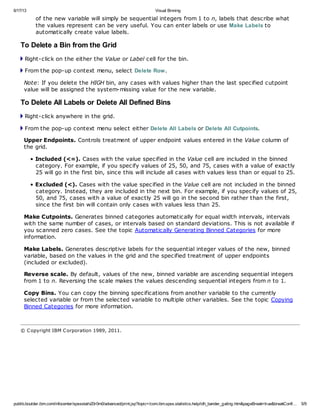 6/17/13 Visual Binning
publib.boulder.ibm.com/infocenter/spssstat/v20r0m0/advanced/print.jsp?topic=/com.ibm.spss.statistics.help/idh_bander_gating.htm&pageBreak=true&breakConfi… 5/9
of the new variable will simply be sequential integers from 1 to n, labels that describe what
the values represent can be very useful. You can enter labels or use Make Labels to
automatically create value labels.
To Delete a Bin from the Grid
Right-click on the either the Value or Label cell for the bin.
From the pop-up context menu, select Delete Row.
Note: If you delete the HIGH bin, any cases with values higher than the last specified cutpoint
value will be assigned the system-missing value for the new variable.
To Delete All Labels or Delete All Defined Bins
Right-click anywhere in the grid.
From the pop-up context menu select either Delete All Labels or Delete All Cutpoints.
Upper Endpoints. Controls treatment of upper endpoint values entered in the Value column of
the grid.
• Included (<=). Cases with the value specified in the Value cell are included in the binned
category. For example, if you specify values of 25, 50, and 75, cases with a value of exactly
25 will go in the first bin, since this will include all cases with values less than or equal to 25.
• Excluded (<). Cases with the value specified in the Value cell are not included in the binned
category. Instead, they are included in the next bin. For example, if you specify values of 25,
50, and 75, cases with a value of exactly 25 will go in the second bin rather than the first,
since the first bin will contain only cases with values less than 25.
Make Cutpoints. Generates binned categories automatically for equal width intervals, intervals
with the same number of cases, or intervals based on standard deviations. This is not available if
you scanned zero cases. See the topic Automatically Generating Binned Categories for more
information.
Make Labels. Generates descriptive labels for the sequential integer values of the new, binned
variable, based on the values in the grid and the specified treatment of upper endpoints
(included or excluded).
Reverse scale. By default, values of the new, binned variable are ascending sequential integers
from 1 to n. Reversing the scale makes the values descending sequential integers from n to 1.
Copy Bins. You can copy the binning specifications from another variable to the currently
selected variable or from the selected variable to multiple other variables. See the topic Copying
Binned Categories for more information.
© Copyright IBM Corporation 1989, 2011.
 