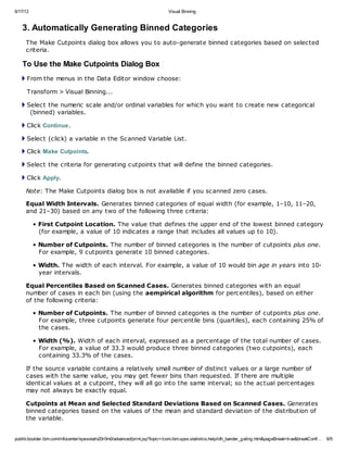 6/17/13 Visual Binning
publib.boulder.ibm.com/infocenter/spssstat/v20r0m0/advanced/print.jsp?topic=/com.ibm.spss.statistics.help/idh_bander_gating.htm&pageBreak=true&breakConfi… 6/9
3. Automatically Generating Binned Categories
The Make Cutpoints dialog box allows you to auto-generate binned categories based on selected
criteria.
To Use the Make Cutpoints Dialog Box
From the menus in the Data Editor window choose:
Transform > Visual Binning...
Select the numeric scale and/or ordinal variables for which you want to create new categorical
(binned) variables.
Click Continue.
Select (click) a variable in the Scanned Variable List.
Click Make Cutpoints.
Select the criteria for generating cutpoints that will define the binned categories.
Click Apply.
Note: The Make Cutpoints dialog box is not available if you scanned zero cases.
Equal Width Intervals. Generates binned categories of equal width (for example, 1–10, 11–20,
and 21–30) based on any two of the following three criteria:
• First Cutpoint Location. The value that defines the upper end of the lowest binned category
(for example, a value of 10 indicates a range that includes all values up to 10).
• Number of Cutpoints. The number of binned categories is the number of cutpoints plus one.
For example, 9 cutpoints generate 10 binned categories.
• Width. The width of each interval. For example, a value of 10 would bin age in years into 10-
year intervals.
Equal Percentiles Based on Scanned Cases. Generates binned categories with an equal
number of cases in each bin (using the aempirical algorithm for percentiles), based on either
of the following criteria:
• Number of Cutpoints. The number of binned categories is the number of cutpoints plus one.
For example, three cutpoints generate four percentile bins (quartiles), each containing 25% of
the cases.
• Width (%). Width of each interval, expressed as a percentage of the total number of cases.
For example, a value of 33.3 would produce three binned categories (two cutpoints), each
containing 33.3% of the cases.
If the source variable contains a relatively small number of distinct values or a large number of
cases with the same value, you may get fewer bins than requested. If there are multiple
identical values at a cutpoint, they will all go into the same interval; so the actual percentages
may not always be exactly equal.
Cutpoints at Mean and Selected Standard Deviations Based on Scanned Cases. Generates
binned categories based on the values of the mean and standard deviation of the distribution of
the variable.
 