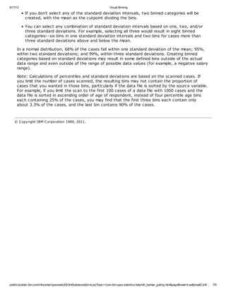 6/17/13 Visual Binning
publib.boulder.ibm.com/infocenter/spssstat/v20r0m0/advanced/print.jsp?topic=/com.ibm.spss.statistics.help/idh_bander_gating.htm&pageBreak=true&breakConfi… 7/9
• If you don't select any of the standard deviation intervals, two binned categories will be
created, with the mean as the cutpoint dividing the bins.
• You can select any combination of standard deviation intervals based on one, two, and/or
three standard deviations. For example, selecting all three would result in eight binned
categories--six bins in one standard deviation intervals and two bins for cases more than
three standard deviations above and below the mean.
In a normal distribution, 68% of the cases fall within one standard deviation of the mean; 95%,
within two standard deviations; and 99%, within three standard deviations. Creating binned
categories based on standard deviations may result in some defined bins outside of the actual
data range and even outside of the range of possible data values (for example, a negative salary
range).
Note: Calculations of percentiles and standard deviations are based on the scanned cases. If
you limit the number of cases scanned, the resulting bins may not contain the proportion of
cases that you wanted in those bins, particularly if the data file is sorted by the source variable.
For example, if you limit the scan to the first 100 cases of a data file with 1000 cases and the
data file is sorted in ascending order of age of respondent, instead of four percentile age bins
each containing 25% of the cases, you may find that the first three bins each contain only
about 3.3% of the cases, and the last bin contains 90% of the cases.
© Copyright IBM Corporation 1989, 2011.
 