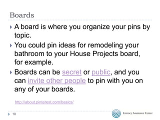 Boards
A board is where you organize your pins by
topic.
 You could pin ideas for remodeling your
bathroom to your House Projects board,
for example.
 Boards can be secret or public, and you
can invite other people to pin with you on
any of your boards.


http://about.pinterest.com/basics/
10

 