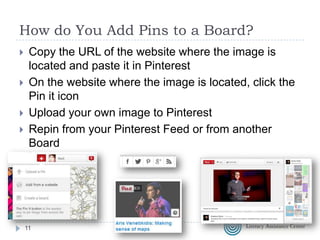 How do You Add Pins to a Board?





Copy the URL of the website where the image is
located and paste it in Pinterest
On the website where the image is located, click the
Pin it icon
Upload your own image to Pinterest
Repin from your Pinterest Feed or from another
Board

11

 