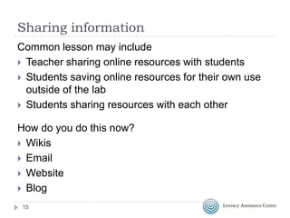 Sharing information
Common lesson may include
 Teacher sharing online resources with students
 Students saving online resources for their own use
outside of the lab
 Students sharing resources with each other

How do you do this now?
 Wikis
 Email
 Website
 Blog
15

 
