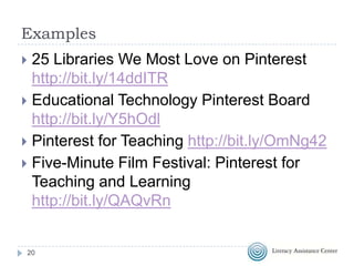 Examples
25 Libraries We Most Love on Pinterest
http://bit.ly/14ddITR
 Educational Technology Pinterest Board
http://bit.ly/Y5hOdl
 Pinterest for Teaching http://bit.ly/OmNg42
 Five-Minute Film Festival: Pinterest for
Teaching and Learning
http://bit.ly/QAQvRn


20

 