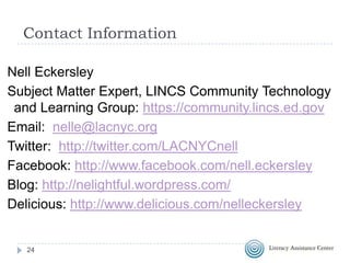 Contact Information
Nell Eckersley
Subject Matter Expert, LINCS Community Technology
and Learning Group: https://community.lincs.ed.gov
Email: nelle@lacnyc.org
Twitter: http://twitter.com/LACNYCnell
Facebook: http://www.facebook.com/nell.eckersley
Blog: http://nelightful.wordpress.com/
Delicious: http://www.delicious.com/nelleckersley

24

 