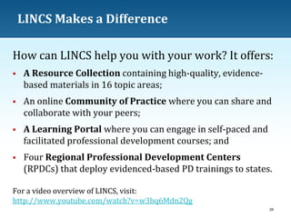 LINCS Makes a Difference
How can LINCS help you with your work? It offers:


A Resource Collection containing high-quality, evidencebased materials in 16 topic areas;



An online Community of Practice where you can share and
collaborate with your peers;



A Learning Portal where you can engage in self-paced and
facilitated professional development courses; and



Four Regional Professional Development Centers
(RPDCs) that deploy evidenced-based PD trainings to states.

For a video overview of LINCS, visit:
http://www.youtube.com/watch?v=w3bq6Mdn2Qg
26

 