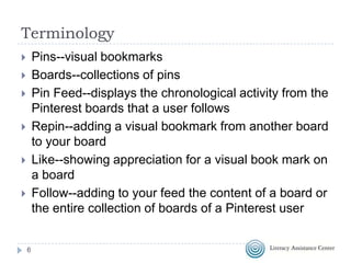 Terminology
Pins--visual bookmarks
Boards--collections of pins
Pin Feed--displays the chronological activity from the
Pinterest boards that a user follows
Repin--adding a visual bookmark from another board
to your board
Like--showing appreciation for a visual book mark on
a board
Follow--adding to your feed the content of a board or
the entire collection of boards of a Pinterest user









6

 
